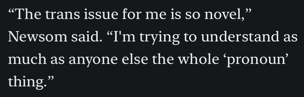 “The trans issue for me is so novel,” Newsom said. “I'm trying to understand as much as anyone else the whole ‘pronoun’ thing.”