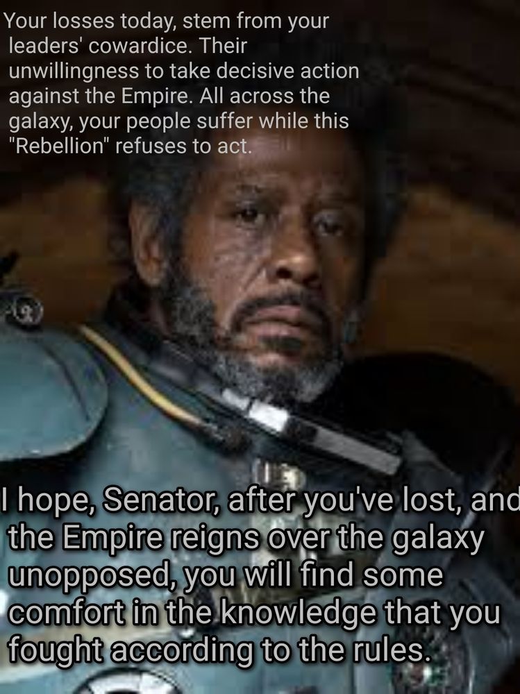 [Live Action Saw Gerrera, from Rogue One, big hair, 0 BBY]

"Your losses today, stem from your leaders' cowardice. Their unwillingness to take decisive actions against the empire. All across the galaxy, your people suffer while this "rebelluon" refuses to act."

"I hope, Senator, after you've lost, and the Empire reigns over the galaxy unopposed, you will find some comfort in the knowledge that you fought according to the rules."