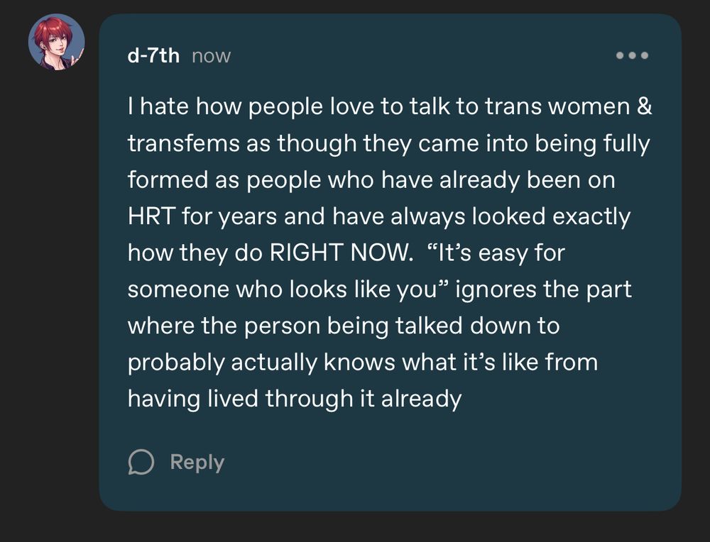 d-7th now
I hate how people love to talk to trans women & transfems as though they came into being fully formed as people who have already been on
HRT for years and have always looked exactly how they do RIGHT NOW. "It's easy for someone who looks like you" ignores the part where the person being talked down to probably actually knows what it's like from having lived through it already