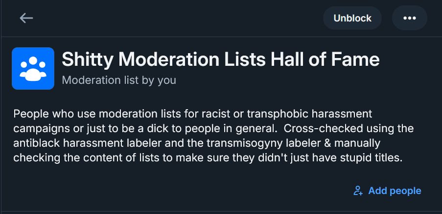 Shitty Moderation Lists Hall of Fame
Moderation list by you
People who use moderation lists for racist or transphobic harassment campaigns or just to be a dick to people in general.  Cross-checked using the antiblack harassment labeler and the transmisogyny labeler & manually checking the content of lists to make sure they didn't just have stupid titles.