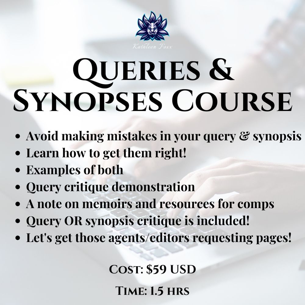 Background is a transparent image of a pair of hands typing on a laptop keyboard.
At the top is a tiny logo for Kathleen Foxx. Text:
QUERIES & SYNOPSIS
COURSE. Avoid making mistakes in your query & synopsis, learn how to get them right, examples of both, query critique demonstration, a note on memoirs and resources for comps, query OR synopsis critique is included. Let's get those agents/editors requesting pages! Cost: $59 USD. Time: 1.5 hours.