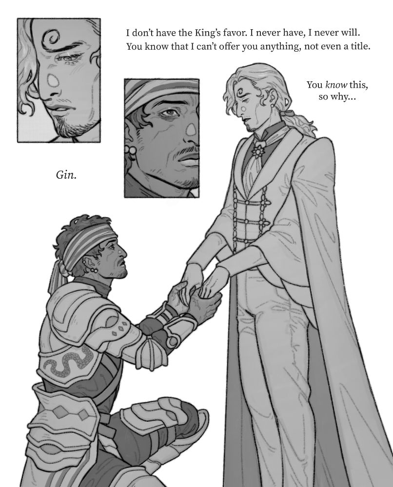 Black and white drawing of Gin and Sanji as a mercenary and a prince respectively. Gin is armored, battle-ready. Sanji is in regal attire, his long hair tied with a ribbon.

Gin is kneeling before Sanji, holding the prince's hands almost reverently. He's looking up, his gaze steadfast. He's declaring his loyalty like a knight would.

Sanji is standing, his hands raised so Gin can hold them. He looks conflicted, knowing that he shouldn't let Gin pledge himself to him but unable to turn him away.

Text: Gin. I don't have the King's favor. I never have, I never will. You know that I can't offer you anything, not even a title. You know this, so why...