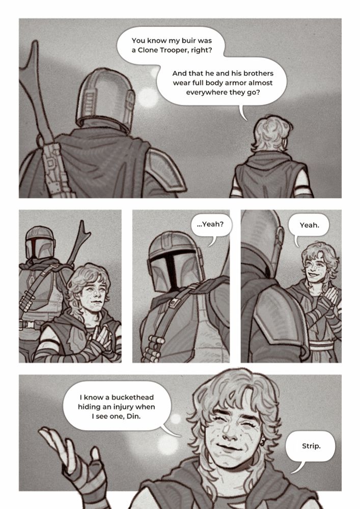 Five-panel comic of Luke Skywalker and Din Djarin walking through the Tatooine desert as Luke reveals that he’s aware of the injury Din is hiding.
1. Luke and Din from the back. Luke is walking ahead while Din watches his back. Luke is saying, “You know my buir was a Clone Trooper, right? And that he and his brothers wear full body armor almost everywhere they go”
2. Luke and Din from the front. Luke is still walking ahead. He’s smiling nonchalantly, blandly, steepling his fingers like Plo Koon does. Din is looking sideways, silent. He’s aware that he’s in some sort of danger.
3. Close-up of Din as the man caves and responds, “…Yeah?”
4. Close-up of Din and Luke. Luke has turned around to look at Din, his hands clasped. He’s beaming. “Yeah.”
5. Close-up of Luke. He’s smiling softly, his eyes squinted, and gesturing with one hand. “I know a buckethead hiding an injury when I see one, Din. Strip.”