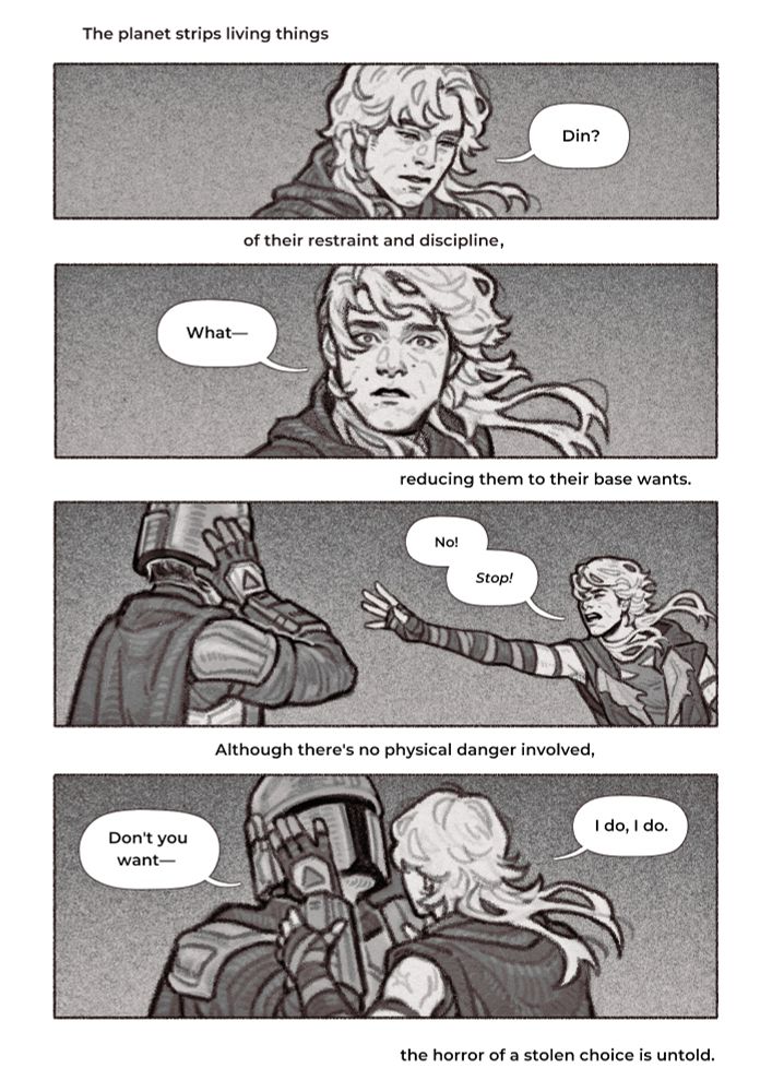 Four-panel comic of Luke stopping Din who, under the influence of the Sith planet, tries to take off his helmet.
Plo Koon’s words are in between the panels.
“The planet strips living things—“
1. Luke looking down at something, answering Din’s call distractedly, “Din?”
“—of their restraint and discipline—“
2. Luke looking up at Din, his expression as startled as a deer’s in headligts. “What—“
“—reducing them to their base wants.”
3. Luke hastily throwing up his hand and reaching for Din, who has his hands on his helmet and is about to take it off. Luke jolting forward with closed eyes, shouting, “No! Stop!”
“Although there’s no physical danger involved—“
4. Luke with his hands on Din’s wrists, keeping them in place so the helmet stays in place. Din, confused, asks, “Don’t you want—“ Luke cuts him off. “I do, I do,” he reassures Din.
“—the horror of a stolen choice is untold.”