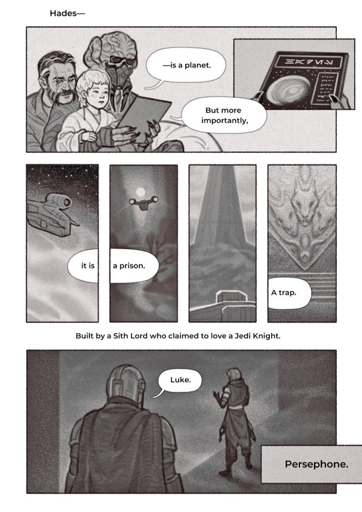 Seven-panel comic of Plo Koon narrating the dangers of a Sith planet called Hades  in the past, while Din and Luke are exploring it in the present.
Past: 1. Young Luke, dressed like a Jedi initiate, is seated on Plo Koon’s lap and looking at the datapad his dad is holding up. He’s listening intently as Plo Koon recites whatever is written on it. Wolffe is plastered to Plo Koon’s back. He has no interest in the lesson but he wants to be close to his son and husband.
2. Close-up of the datapad Plo Koon is holding. There’s an image of a planet on it with its information listed next to it. Plo Koon is saying, “Hades is a planet. But more importantly—”
Plo Koon’s words bleed into the present.
“—it is a prison. A trap. Built by a Sith Lord who claimed to love a Jedi Knight. Persephone.”
The next four panels depict the planet Hades. Din’s Razor Crest is seen flying above its surface. All panels are positioned in a way to make the negative space look like jail bars.
Last panel: Luke and Din inside a Sith temple. They’re standing with their back to the viewer. Din is closer. He’s calling out, “Luke.”