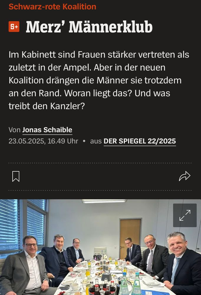 Auf dem Bild ist ein Konferenztisch zu sehen mit sechs Männern.

Schwarz-rote Koalition
Merz’ Männerklub
Im Kabinett sind Frauen stärker vertreten als zuletzt in der Ampel. Aber in der neuen Koalition drängen die Männer sie trotzdem an den Rand. Woran liegt das? Und was treibt den Kanzler?
Von Jonas Schaible
23.05.2025, 16.49 Uhr • aus DER SPIEGEL 22/2025

https://www.spiegel.de/politik/deutschland/friedrich-merz-und-sein-maennerklub-frauen-spielen-eine-nebenrolle-a-a5b89d66-c8e7-421b-a8d1-9426b0828357