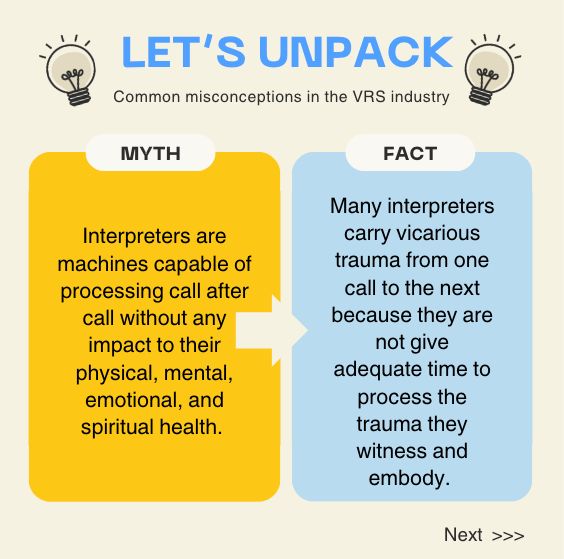 Slide 3:
A graphic titled "LET'S UNPACK" featuring a lightbulb icon on the left and right. The graphic is divided into two columns, labeled "MYTH" and "FACT."

The left column (MYTH) is a mustard yellow color and states: “Interpreters are machines capable of processing call after call without any impact to their physical, mental, emotional, and spiritual health.”

The right column (FACT), a light blue color, states: "Many interpreters carry vicarious trauma from one call to the next because they are not give adequate time to process the trauma they witness and embody.”

An arrow separates the two columns. A "Next >>" button is at the bottom right of the image.