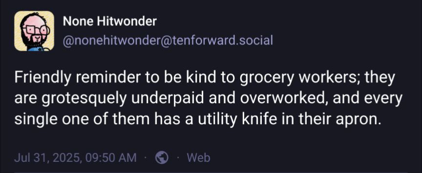 A screenshot of my post on a better social network: 

None Hitwonder
@nonehitwonder@tenforward.social

Friendly reminder to be kind to grocery workers; they are grotesquely underpaid and overworked, and every single one of them has a utility knife in their apron.