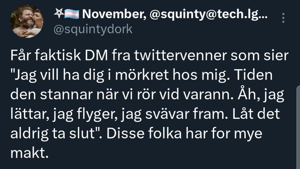 Skjermdump av en tweet fra meg, der det står følgende:

"Får faktisk DM fra twittervenner som sier "Jag vill ha dig i mörkret hos mig. Tiden den stannar när vi rör vid varann. Åh, jag lättar, jag flyger, jag svävar fram. Låt det aldrig ta slut". Disse folka har for mye makt."