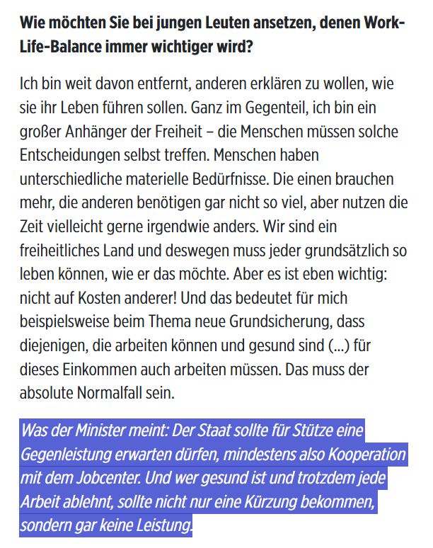 Auszug aus Bild-Interview mit T. Frei.

FRAGE
Wie möchten Sie bei jungen Leuten ansetzen, denen Work-Life-Balance immer wichtiger wird?

ANTWORT
Ich bin weit davon entfernt, anderen erklären zu wollen, wie sie ihr Leben führen sollen. Ganz im Gegenteil, ich bin ein großer Anhänger der Freiheit – die Menschen müssen solche Entscheidungen selbst treffen. Menschen haben unterschiedliche materielle Bedürfnisse. Die einen brauchen mehr, die anderen benötigen gar nicht so viel, aber nutzen die Zeit vielleicht gerne irgendwie anders. Wir sind ein freiheitliches Land und deswegen muss jeder grundsätzlich so leben können, wie er das möchte. Aber es ist eben wichtig: nicht auf Kosten anderer! Und das bedeutet für mich beispielsweise beim Thema neue Grundsicherung, dass diejenigen, die arbeiten können und gesund sind (...) für dieses Einkommen auch arbeiten müssen. Das muss der absolute Normalfall sein.

KURSIVER EINSCHUB
Was der Minister meint: Der Staat sollte für Stütze eine Gegenleistung erwarten dürfen, mindestens also Kooperation mit dem Jobcenter. Und wer gesund ist und trotzdem jede Arbeit ablehnt, sollte nicht nur eine Kürzung bekommen, sondern gar keine Leistung.