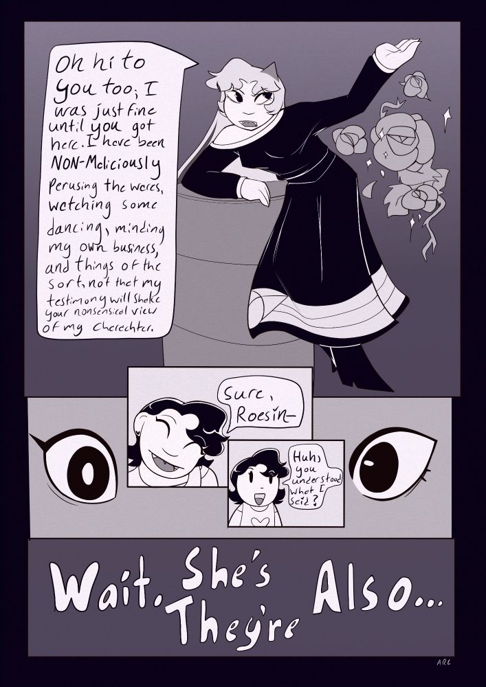 Roesin: "Oh hi to you too, I was just fine until you got here. I have been NON-MALICIOUSLY perusing the wares, watching some dancing, minding my own business, and things of the sort, not that my testimony will shake your nonsensical view of my character."
Sacha: "Sure, Roesin- Huh, you understood what I said?
Both thinking: Wait, she's/they're also...
