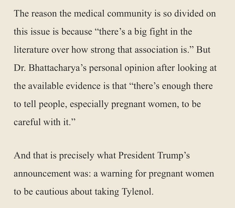 The reason the medical community is so divided on this issue is because "there's a big fight in the literature over how strong that association is." But Dr. Bhattacharya's personal opinion after looking at the available evidence is that "there's enough there to tell people, especially pregnant women, to be careful with it."
And that is precisely what President Trump's announcement was: a warning for pregnant women to be cautious about taking Tylenol.