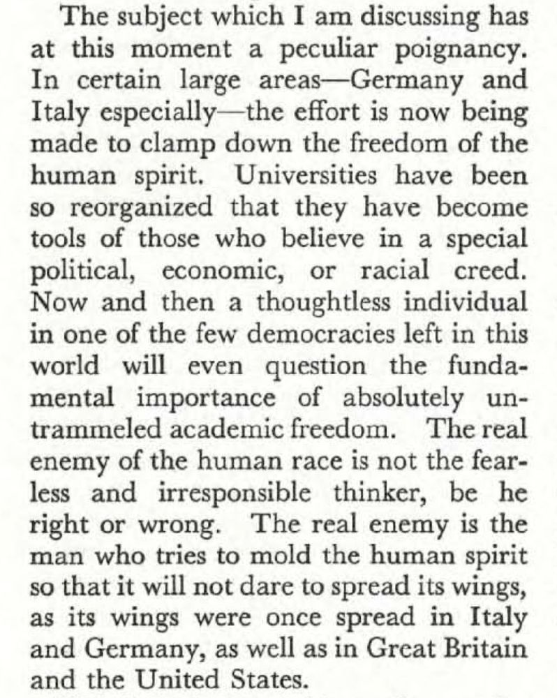 The subject which I am discussing has at this moment a peculiar poignancy.
In certain large areas-Germany and Italy especially-the effort is now being made to clamp down the freedom of the human spirit. Universities have been so reorganized that they have become tools of those who believe in a special political, economic, or racial creed.
Now and then a thoughtless individual in one of the few democracies left in this world will even question the fundamental importance of absolutely untrammeled academic freedom. The real enemy of the human race is not the fearless and irresponsible thinker, be he right or wrong. The real enemy is the man who tries to mold the human spirit so that it will not dare to spread its wings, as its wings were once spread in Italy and Germany, as well as in Great Britain and the United States.
