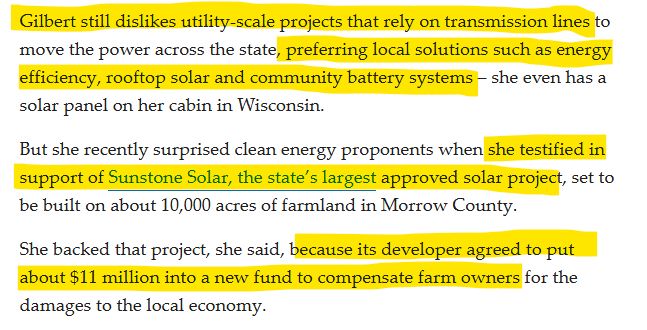 "Gilbert still dislikes utility-scale projects that rely on transmission lines to move the power across the state, preferring local solutions such as energy efficiency, rooftop solar and community battery systems – she even has a solar panel on her cabin in Wisconsin.

But she recently surprised clean energy proponents when she testified in support of Sunstone Solar, the state’s largest approved solar project, set to be built on about 10,000 acres of farmland in Morrow County.

She backed that project, she said, because its developer agreed to put about $11 million into a new fund to compensate farm owners for the damages to the local economy."
