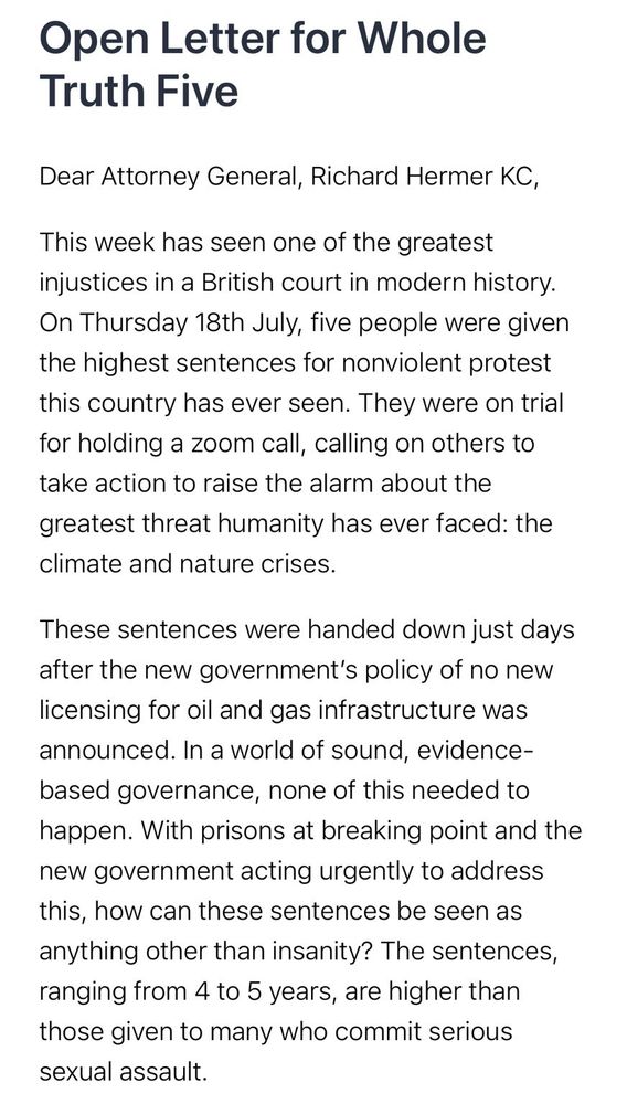 Open Letter for Whole Truth Five
Dear Attorney General, Richard Hermer KC,
This week has seen one of the greatest injustices in a British court in modern history. On Thursday 18th July, five people were given the highest sentences for nonviolent protest this country has ever seen. They were on trial for holding a zoom call, calling on others to take action to raise the alarm about the greatest threat humanity has ever faced: the climate and nature crises.
These sentences were handed down just days after the new government’s policy of no new licensing for oil and gas infrastructure was announced. In a world of sound, evidence-based governance, none of this needed to happen. With prisons at breaking point and the new government acting urgently to address this, how can these sentences be seen as anything other than insanity? The sentences, ranging from 4 to 5 years, are higher than those given to many who commit serious sexual assault. 
