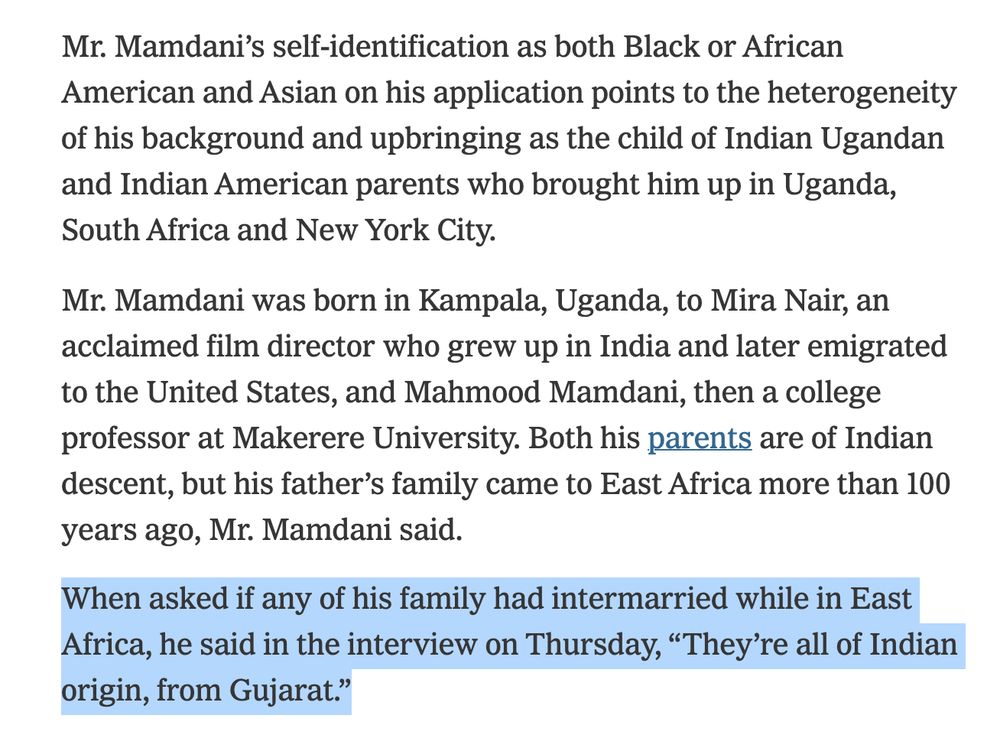 Mr. Mamdani’s self-identification as both Black or African American and Asian on his application points to the heterogeneity of his background and upbringing as the child of Indian Ugandan and Indian American parents who brought him up in Uganda, South Africa and New York City.
Mr. Mamdani was born in Kampala, Uganda, to Mira Nair, an acclaimed film director who grew up in India and later emigrated to the United States, and Mahmood Mamdani, then a college professor at Makerere University. Both his parents are of Indian descent, but his father’s family came to East Africa more than 100 years ago, Mr. Mamdani said.
When asked if any of his family had intermarried while in East Africa, he said in the interview on Thursday, “They’re all of Indian origin, from Gujarat.”