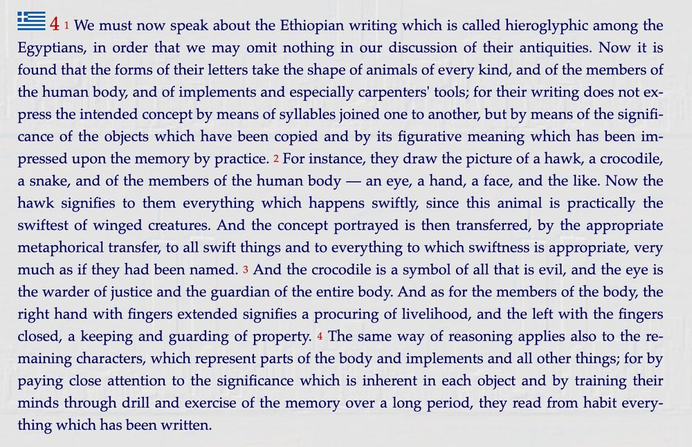 We must now speak about the Ethiopian writing which is called hieroglyphic among the Egyptians, in order that we may omit nothing in our discussion of their antiquities. Now it is found that the forms of their letters take the shape of animals of every kind, and of the members of the human body, and of implements and especially carpenters' tools; for their writing does not express the intended concept by means of syllables joined one to another, but by means of the significance of the objects which have been copied and by its figurative meaning which has been impressed upon the memory by practice. 2 For instance, they draw the picture of a hawk, a crocodile, a snake, and of the members of the human body — an eye, a hand, a face, and the like. Now the hawk signifies to them everything which happens swiftly, since this animal is practically the swiftest of winged creatures. And the concept portrayed is then transferred, by the appropriate metaphorical transfer, to all swift things and to everything to which swiftness is appropriate, very much as if they had been named. 3 And the crocodile is a symbol of all that is evil, and the eye is the warder of justice and the guardian of the entire body. And as for the members of the body, the right hand with fingers extended signifies a procuring of livelihood, and the left with the fingers closed, a keeping and guarding of property. 4 The same way of reasoning applies also to the remaining characters, which represent parts of the body and implements and all other things; for by paying close attention to the significance which is inherent in each object and by training their minds through drill and exercise of the memory over a long period, they read from habit everything which has been written.

From: https://penelope.uchicago.edu/Thayer/E/Roman/Texts/Diodorus_Siculus/3A*.html