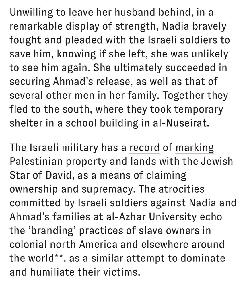 Unwilling to leave her husband behind, in a remarkable display of strength, Nadia bravely fought and pleaded with the Israeli soldiers to save him, knowing if she left, she was unlikely to see him again. She ultimately succeeded in securing Ahmad's release, as well as that of several other men in her family. Together they fled to the south, where they took temporary shelter in a school building in al-Nuseirat.

The Israeli military has a record of marking Palestinian property and lands with the Jewish Star of David, as a means of claiming ownership and supremacy. The atrocities committed by Israeli soldiers against Nadia and Ahmad's families at al-Azhar University echo the 'branding' practices of slave owners in colonial north America and elsewhere around the world**, as a similar attempt to dominate and humiliate their victims.