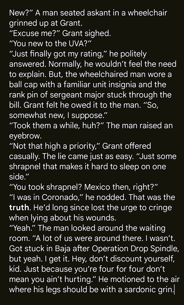 New?” A man seated askant in a wheelchair grinned up at Grant.
“Excuse me?” Grant sighed.
“You new to the UVA?”
“Just finally got my rating,” he politely answered. Normally, he wouldn’t feel the need to explain. But, the wheelchaired man wore a ball cap with a familiar unit insignia and the rank pin of sergeant major stuck through the bill. Grant felt he owed it to the man. “So, somewhat new, I suppose.”
“Took them a while, huh?” The man raised an eyebrow.
“Not that high a priority,” Grant offered casually. The lie came just as easy. “Just some shrapnel that makes it hard to sleep on one side.”
“You took shrapnel? Mexico then, right?”
“I was in Coronado,” he nodded. That was the truth. He’d long since lost the urge to cringe when lying about his wounds.
“Yeah.” The man looked around the waiting room. “A lot of us were around there. I wasn’t. Got stuck in Baja after Operation Drop Spindle, but yeah. I get it. Hey, don’t discount yourself, kid. Just because you’re four for four don’t mean you ain’t hurting.” He motioned to the air where his legs should be with a sardonic grin.
