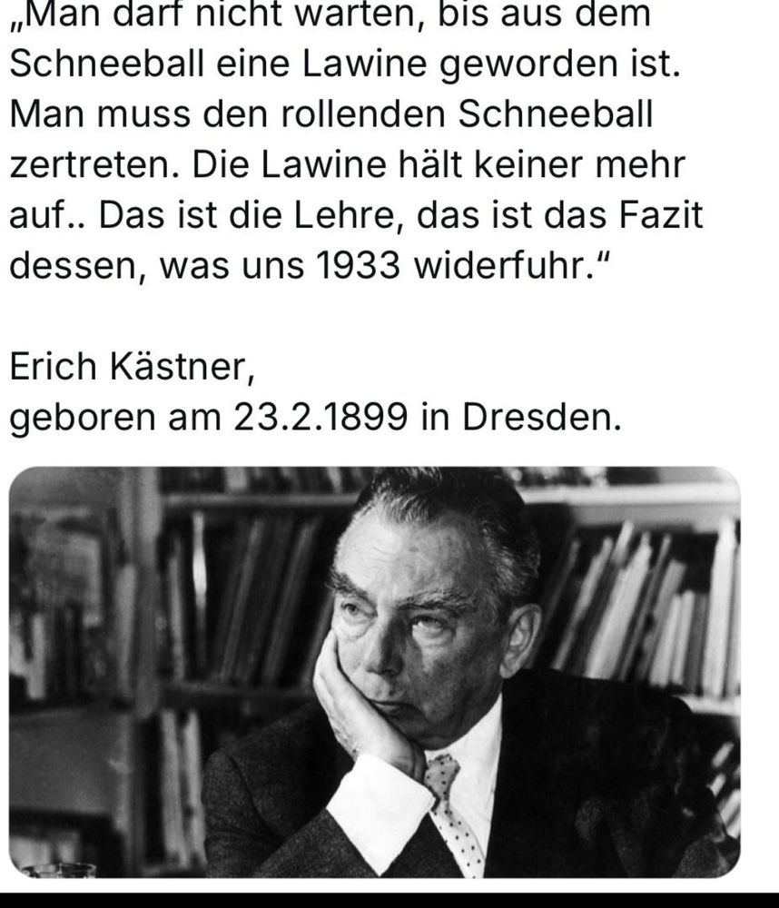 "Man darf nicht warten, bis aus dem Schneeball eine Lawine geworden ist. Man muss den rollenden Schneeball zertreten. Die Lawine hält keiner mehr auf. Das ist die Lehre, das ist das Fazit dessen, was uns 1933 widerfuhr."

Erich Kästner