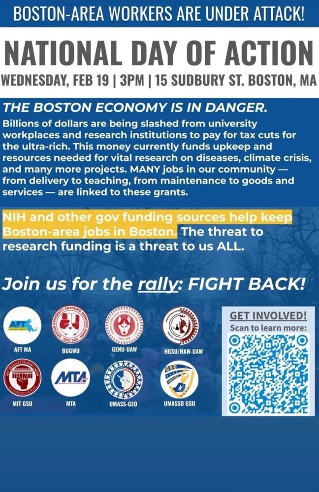 BOSTON-AREA WORKERS ARE UNDER ATTACK!
NATIONAL DAY OF ACTION WEDNESDAY, FEB 19 | 3PM | 15 SUDBURY ST. BOSTON, MA

THE BOSTON ECONOMY IS IN DANGER.

Billions of dollars are being slashed from university workplaces and research institutions to pay for tax cuts for the ultra-rich. This money currently funds upkeep and resources needed for vital research on diseases, climate crisis, and many more projects. MANY jobs in our community — from delivery to teaching, from maintenance to goods and services - are linked to these grants.

NIH and other gov funding sources help keep Boston-area jobs in Boston. The threat to research funding is a threat to us ALL.

Join us for the rally: FIGHT BACK!

Logos of sponsoring unions:

AFT MA

MIT GSU

BUGWU

MTA


GENU-UAW

HGSU/HAW-UAW

UMASS-GEO

UMASSD GSU