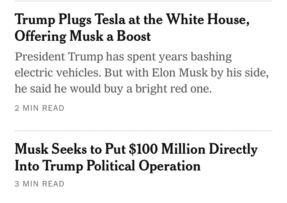 Two NYT headlines next to one another

Trump Plugs Tesla at the White House, Offering Musk a Boost
President Trump has spent years bashing electric vehicles. But with Elon Musk by his side, he said he would buy a bright red one.
2 MIN READ
Musk Seeks to Put $100 Million Directly Into Trump Political Operation
3 MIN READ