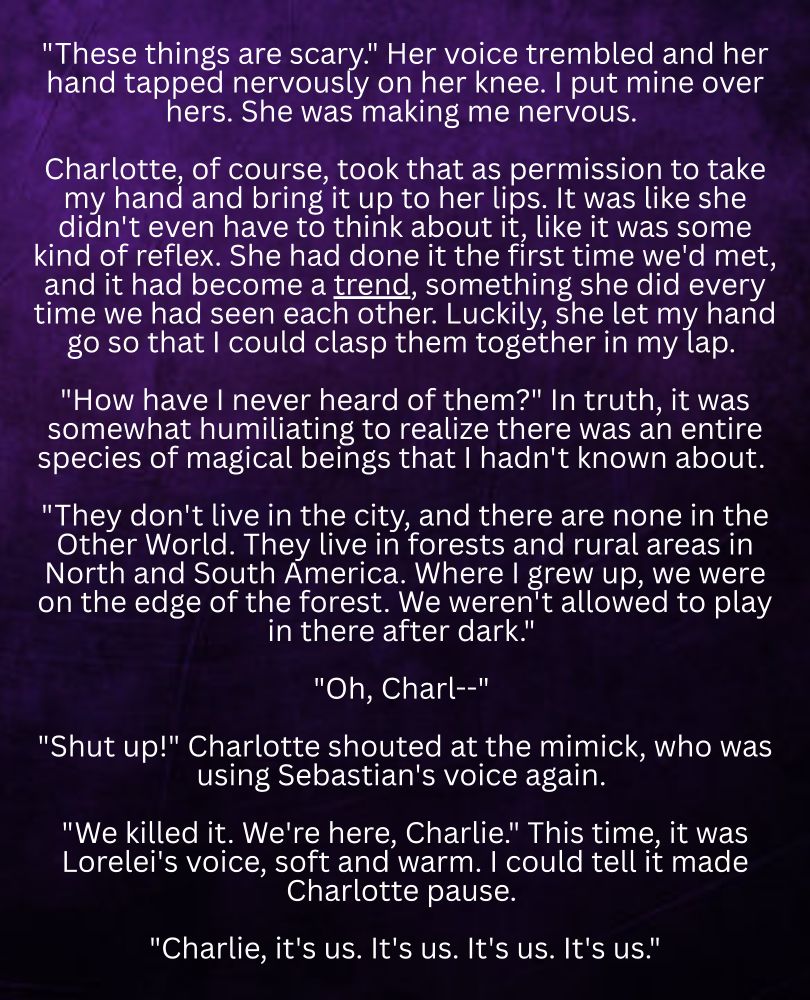"These things are scary." Her voice trembled and her hand tapped nervously on her knee. I put mine over hers. She was making me nervous. 

Charlotte, of course, took that as permission to take my hand and bring it up to her lips. It was like she didn't even have to think about it, like it was some kind of reflex. She had done it the first time we'd met, and it had become a trend, something she did every time we had seen each other. Luckily, she let my hand go so that I could clasp them together in my lap. 

"How have I never heard of them?" In truth, it was somewhat humiliating to realize there was an entire species of magical beings that I hadn't known about. 

"They don't live in the city, and there are none in the Other World. They live in forests and rural areas in North and South America. Where I grew up, we were on the edge of the forest. We weren't allowed to play in there after dark." 

"Oh, Charl--" 

"Shut up!" Charlotte shouted at the mimick, who was using Sebastian's voice again. 

"We killed it. We're here, Charlie." This time, it was Lorelei's voice, soft and warm. I could tell it made Charlotte pause. 

"Charlie, it's us. It's us. It's us. It's us."