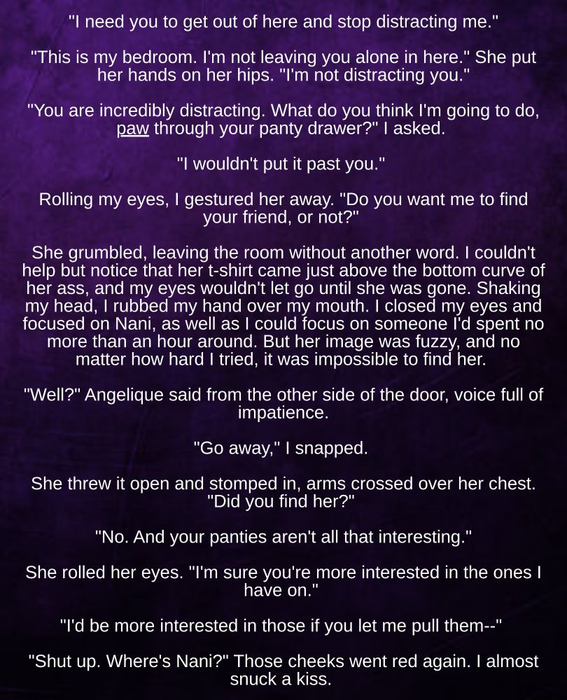 "I need you to get out of here and stop distracting me."

"This is my bedroom. I'm not leaving you alone in here." She put her hands on her hips. "I'm not distracting you."

"You are incredibly distracting. What do you think I'm going to do, paw through your panty drawer?" I asked. 

"I wouldn't put it past you." 

Rolling my eyes, I gestured her away. "Do you want me to find your friend, or not?" 

She grumbled, leaving the room without another word. I couldn't help but notice that her t-shirt came just above the bottom curve of her ass, and my eyes wouldn't let go until she was gone. Shaking my head, I rubbed my hand over my mouth. I closed my eyes and focused on Nani, as well as I could focus on someone I'd spent no more than an hour around. But her image was fuzzy, and no matter how hard I tried, it was impossible to find her. 

"Well?" Angelique said from the other side of the door, voice full of impatience.

"Go away," I snapped. 

She threw it open and stomped in, arms crossed over her chest. "Did you find her?" 

"No. And your panties aren't all that interesting."

She rolled her eyes. "I'm sure you're more interested in the ones I have on." 

"I'd be more interested in those if you let me pull them--" 

"Shut up. Where's Nani?" Those cheeks went red again. I almost snuck a kiss. 