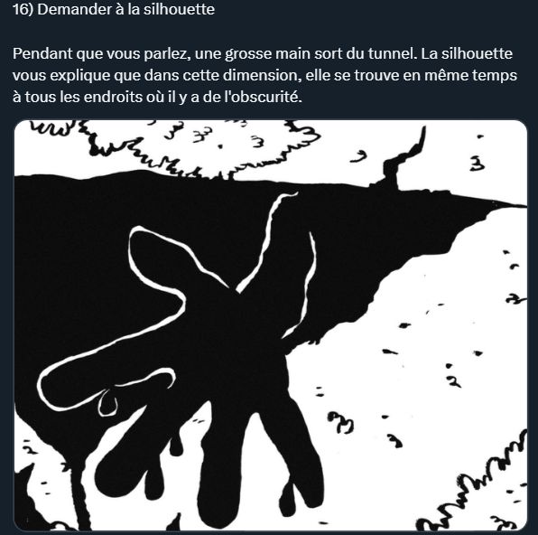 Dessin d'une main qui sort de l'obscurité.

Texte : 16) Demander à la silhouette

Pendant que vous parlez, une grosse main sort du tunnel. La silhouette vous explique que dans cette dimension, elle se trouve en même temps à tous les endroits où il y a de l'obscurité. 