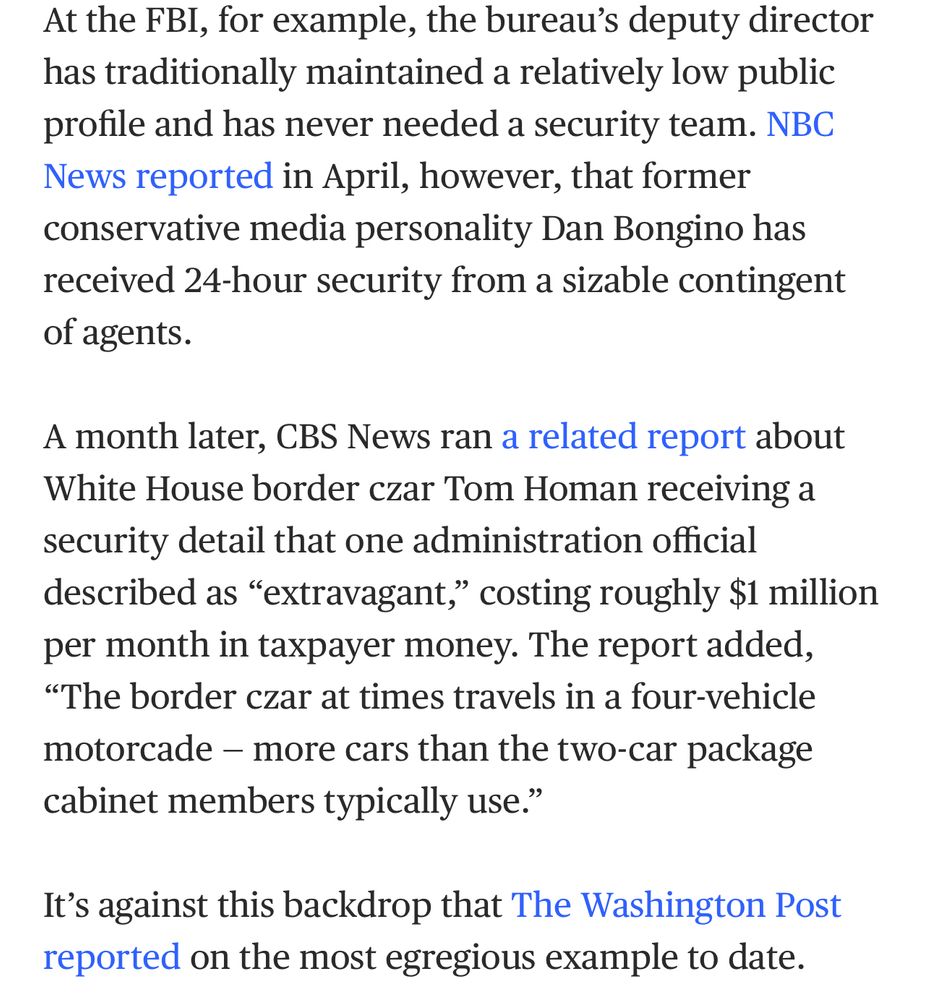 At the FBI, for example, the bureau’s deputy director has traditionally maintained a relatively low public profile and has never needed a security team. NBC News reported in April, however, that former conservative media personality Dan Bongino has received 24-hour security from a sizable contingent of agents. A month later, CBS News ran a related report about White House border czar Tom Homan receiving a security detail that one administration official described as “extravagant,” costing roughly $1 million per month in taxpayer money. The report added, “The border czar at times travels in a four-vehicle motorcade — more cars than the two-car package cabinet members typically use.” It’s against this backdrop that The Washington Post reported on the most egregious example to date.