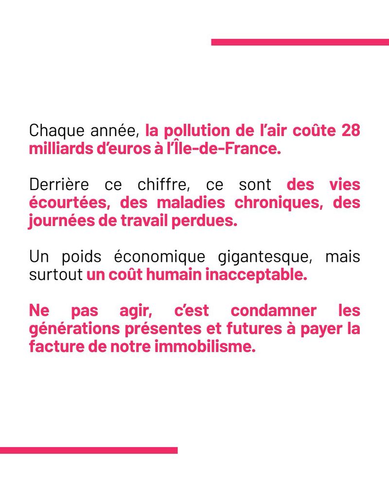 Chaque année, la pollution de l’air coûte 28 milliards d’euros à l’Île-de-France.

Derrière ce chiffre, ce sont des vies écourtées, des maladies chroniques, des journées de travail perdues.

Un poids économique gigantesque, mais surtout un coût humain inacceptable.

Ne pas agir, c’est condamner les générations présentes et futures à payer la facture de notre immobilisme.