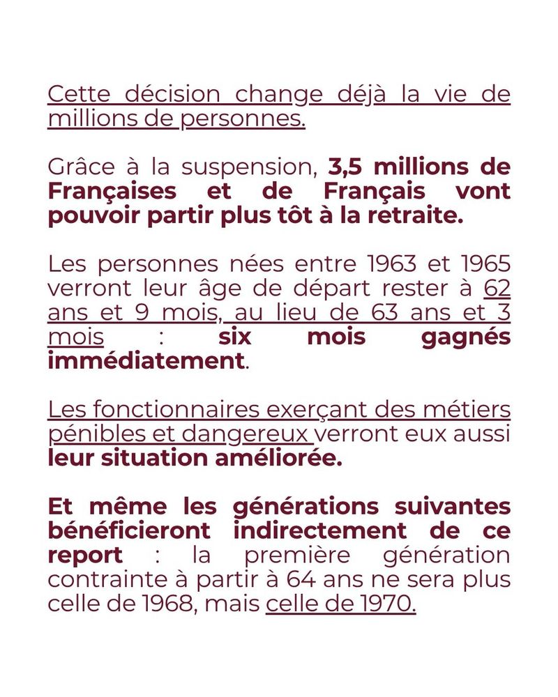 Cette décision change déjà la vie de millions de personnes.

Grâce à la suspension, 3,5 millions de Françaises et de Français vont pouvoir partir plus tôt à la retraite.

Les personnes nées entre 1963 et 1965 verront leur âge de départ rester à 62 ans et 9 mois, au lieu de 63 ans et 3 mois : six mois gagnés immédiatement.

Les fonctionnaires exerçant des métiers pénibles et dangereux verront eux aussi leur situation améliorée.

Et même les générations suivantes bénéficieront indirectement de ce report : la première génération contrainte à partir à 64 ans ne sera plus celle de 1968, mais celle de 1970.