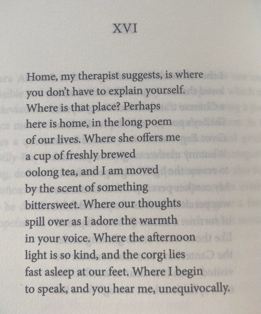 XVI

Home, my therapist suggests, is where 
you don't have to explain yourself.
Where is that place? Perhaps 
here is home, in the long poem 
of our lives. Where she offers 
me a cup of freshly brewed 
oolong tea, and I am moved 
by the scent of something 
bittersweet. Where our thoughts 
spill over as I adore the warmth 
in your voice. Where the afternoon
light is so kind, and the corgi lies 
fast asleep at our feet. Where I begin 
to speak, and you hear me, unequivocally.
