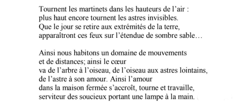 Tournent les martinets dans les hauteurs de l'air : 
plus haut encore tournent les astres invisibles.
Que le jour se retire aux extrémités de la terre, apparaîtront ces feux sur l'étendue de sombre sable...

Ainsi nous habitons un domaine de mouvements 
et de distances; ainsi le cœur
va de l'arbre à l'oiseau, de l'oiseau aux astres lointains, 
de l'astre à son amour. Ainsi l'amour 
dans la maison fermée s'accroît, tourne et travaille, 
serviteur des soucieux portant une lampe à la main.