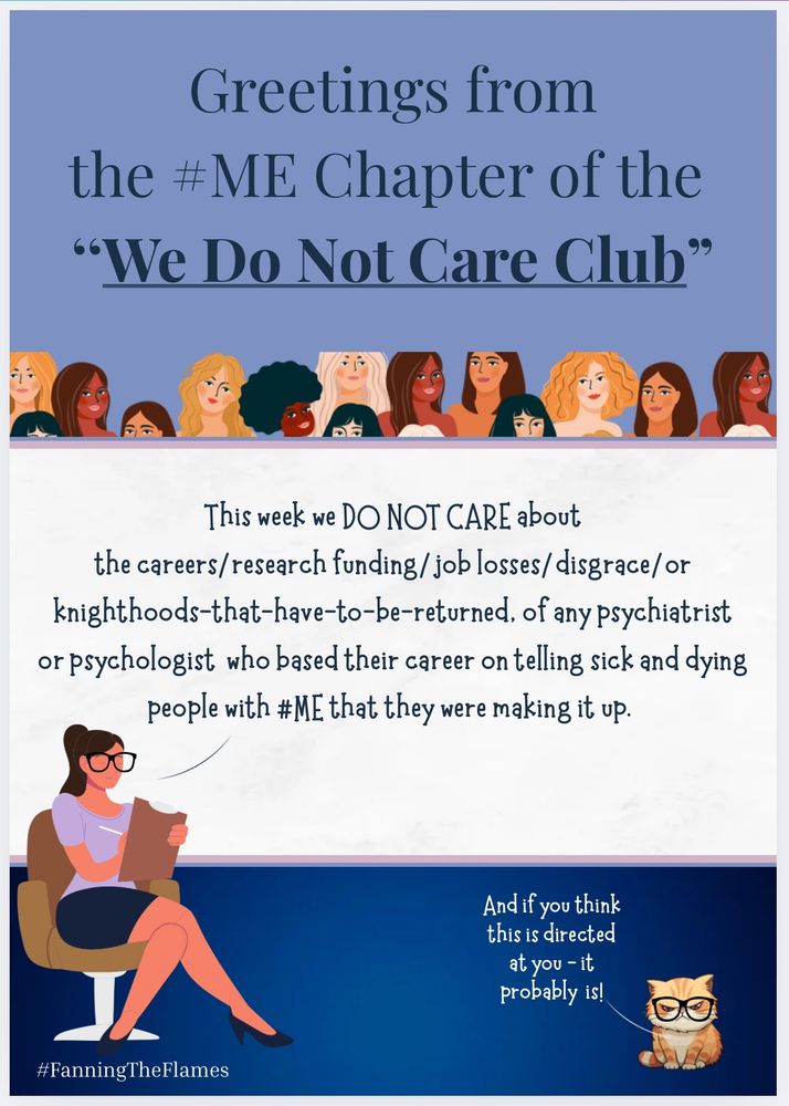 Greetings from
the #ME Chapter of the
"We Do Not Care Club"

A woman is sitting in a chair with a checklist of things we do not care about

She’s saying “This week we DO NOT CARE about the careers/ research funding/job losses/ disgrace/or knighthoods-that-have-to-be-returned. of any psychiatrist or psychologist who based their career on telling sick and dying people with #ME that they were making it up.

In the bottom right hand corner is a wise cat wearing glasses. She’s saying “And if you think this is directed at you - it probably is!”

The cartoon maker is #FanningTheFlames