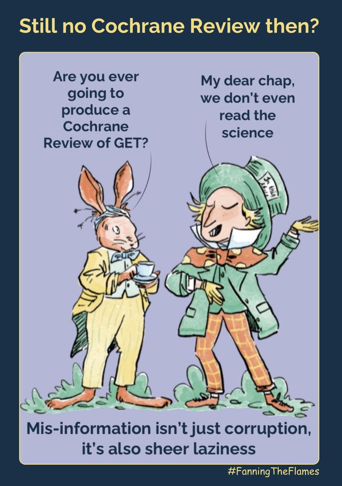 Heading - ‘Still no Cochrane Review then?’

In the picture a rabbit is talking to the Mad Hatter. 

The rabbit is looking worried and saying ‘are you ever going to produce a Cochrane Review of GET?’

The Mad Hatter is waving his left hand around dismissively and has a superior look on his face. He’s saying “my dear chap, we don’t even read the science”

At the bottom the caption says “Mis-information isn’t just corruption, it’s also sheer laziness”

The cartoon creator is #FanningTheFlames