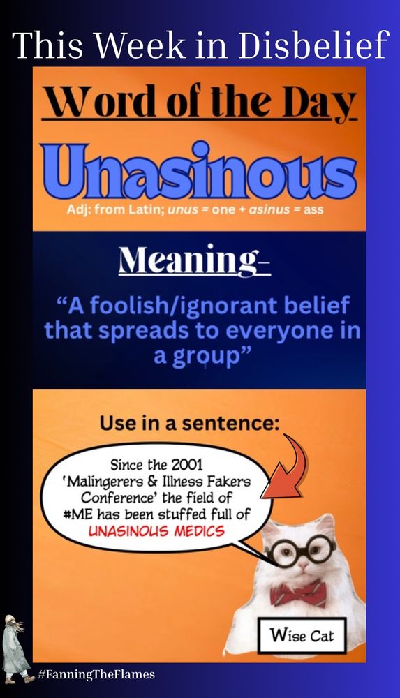 The cartoon title is ‘This Week in Disbelief’

The cartoon is a long column with three sections. 

Section One says - 

Word of the Day ‘Unasinous’
(Adjective: from Latin; unus = one + asinus = ass)


Section two is headed ‘MEANING’ and provides the dictionary definition of unasinous as - 

"A foolish/ignorant belief that spreads to everyone in a group"

Section three title is - ‘Use in a sentence’
In the bottom right Wise Cat is saying

“Since the 2001 'Malingerers & Illness Fakers Conference' the field of #ME has been stuffed full of UNASINOUS MEDICS”

The cartoon maker is #FanningTheFlames