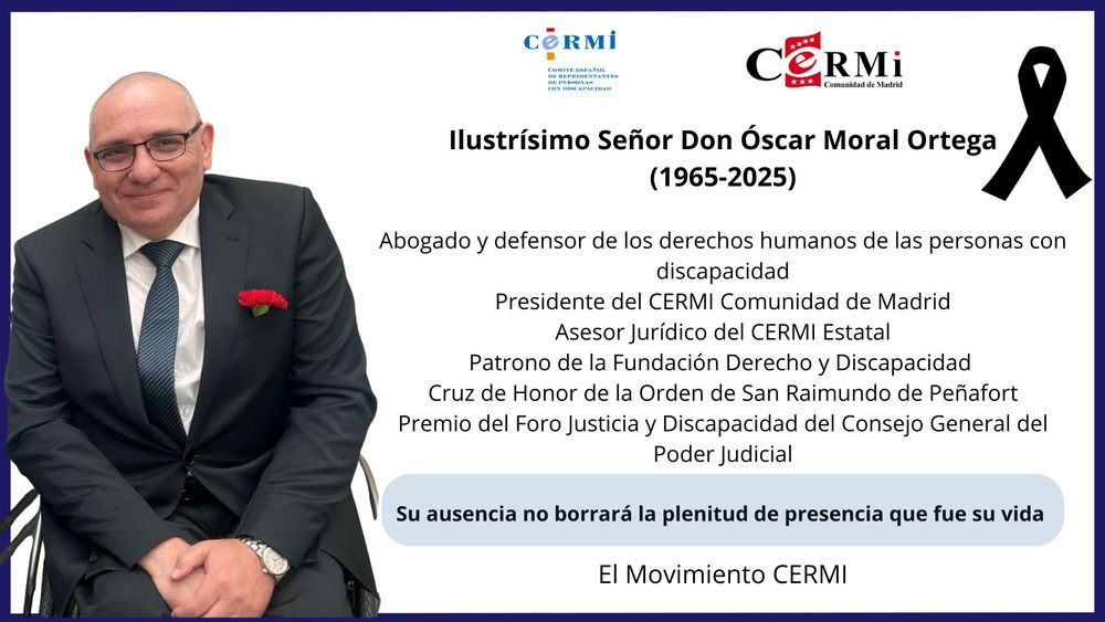 Ilustrísimo Señor Don Óscar Moral Ortega
(1965-2025)

Abogado y defensor de los derechos humanos de las personas con discapacidad
Presidente del CERMI Comunidad de Madrid
Asesor Jurídico del CERMI Estatal
Patrono de la Fundación Derecho y Discapacidad 
Cruz de Honor de la Orden de San Raimundo de Peñafort
Premio del Foro Justicia y Discapacidad del Consejo General del Poder Judicial

Su ausencia no borrará la plenitud de presencia que fue su vida 