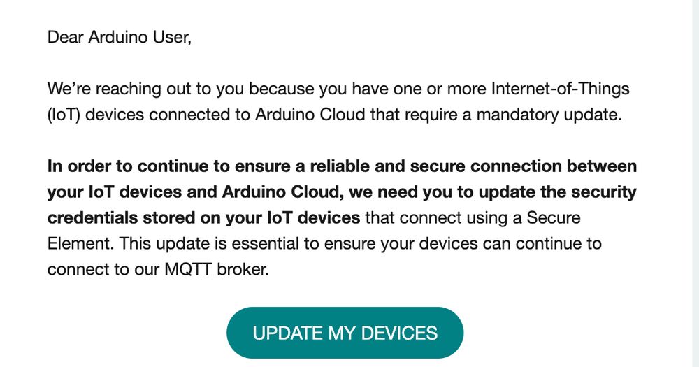 Dear Arduino User, 

 

We’re reaching out to you because you have one or more Internet-of-Things (IoT) devices connected to Arduino Cloud that require a mandatory update.

 

In order to continue to ensure a reliable and secure connection between your IoT devices and Arduino Cloud, we need you to update the security credentials stored on your IoT devices that connect using a Secure Element. This update is essential to ensure your devices can continue to connect to our MQTT broker.