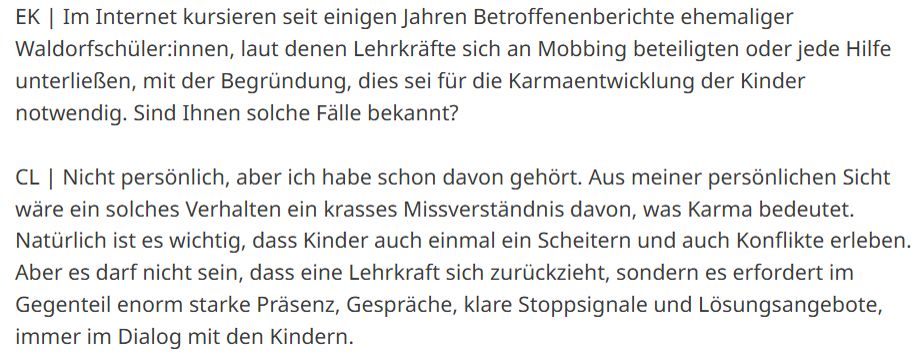 Artikelauszug:

„EK | Im Internet kursieren seit einigen Jahren Betroffenenberichte ehemaliger Waldorfschüler:innen, laut denen Lehrkräfte sich an Mobbing beteiligten oder jede Hilfe unterließen, mit der Begründung, dies sei für die Karmaentwicklung der Kinder notwendig. Sind Ihnen solche Fälle bekannt?

CL | Nicht persönlich, aber ich habe schon davon gehört. Aus meiner persönlichen Sicht wäre ein solches Verhalten ein krasses Missverständnis davon, was Karma bedeutet. Natürlich ist es wichtig, dass Kinder auch einmal ein Scheitern und auch Konflikte erleben. Aber es darf nicht sein, dass eine Lehrkraft sich zurückzieht, sondern es erfordert im Gegenteil enorm starke Präsenz, Gespräche, klare Stoppsignale und Lösungsangebote, immer im Dialog mit den Kindern.“