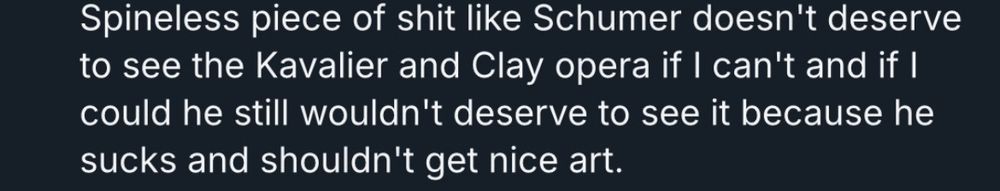 Spineless piece of shit like Schumer doesn't deserve to see the Kavalier and Clay opera if I can't and if I could he still wouldn't deserve to see it because he sucks and shouldn't get nice art.