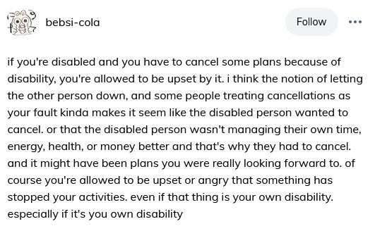 ( ID: Tumblr user bebsi-cola:

if you're disabled and you have to cancel some plans because of disability, you're allowed to be upset by it. i think the notion of letting the other person down, and some people treating cancellations as your fault kinda makes it seem like the disabled person wanted to cancel. or that the disabled person wasn't managing their own time, energy, health, or money better and that's why they had to cancel. and it might have been plans you were really looking forward to. of course you're allowed to be upset or angry that something has stopped your activities. even if that thing is your own disability. especially if it's you own disability ) 