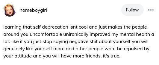( ID: Tumblr user homeboygirl:
learning that self deprecation isnt cool and just makes the people around you uncomfortable unironically improved my mental health a lot. like if you just stop saying negative shit about yourself you will genuinely like yourself more and other people wont be repulsed by your attitude and you will have more friends. it's true. ) 