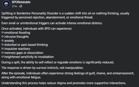 ( ID: A screenshot from a post on FB from "BPDRelatable"

Splitting in Borderline Personality Disorder is a sudden shift into all-or-nothing thinking, usually triggered by perceived rejection, abandonment, or emotional threat.
Even small or unintentional triggers can activate intense emotional distress.
Once activated, individuals with BPD can experience:
♡ emotional flooding
♡ intrusive thoughts
♡ anxiety
♡ distorted or past-based thinking
♡ impulsive reactions
♡ memory gaps or dissociation
♡ heightened sensitivity to invalidation
During a split, the ability to self-reflect or regulate emotions is significantly reduced.
The response is driven by survival instincts, not manipulation.
After the episode, individuals often experience strong feelings of guilt, shame, and embarrassment, along with emotional fatigue. 
Understanding this process helps reduce stigma and promotes more supportive interactions. ) 