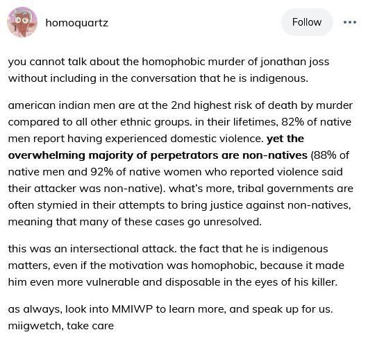 Tumblr user homoquartz:

you cannot talk about the homophobic murder of jonathan joss without including in the conversation that he is indigenous.

american indian men are at the 2nd highest risk of death by murder compared to all other ethnic groups. in their lifetimes, 82% of native men report having experienced domestic violence. yet the overwhelming majority of perpetrators are non-natives (88% of native men and 92% of native women who reported violence said their attacker was non-native). what’s more, tribal governments are often stymied in their attempts to bring justice against non-natives, meaning that many of these cases go unresolved.

this was an intersectional attack. the fact that he is indigenous matters, even if the motivation was homophobic, because it made him even more vulnerable and disposable in the eyes of his killer.

as always, look into MMIWP to learn more, and speak up for us. miigwetch, take care 