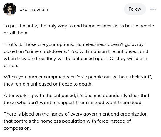 ( ID: Tumblr user psalmicwitch:
To put it bluntly, the only way to end homelessness is to house people or kill them. 
That's it. Those are your options. Homelessness doesn't go away based on "crime crackdowns." You will imprison the unhoused, and when they are free, they will be unhoused again. Or they will die in prison. 
When you burn encampments or force people out without their stuff, they remain unhoused or freeze to death. 
After working with the unhoused, it's become abundantly clear that those who don't want to support them instead want them dead. 
There is blood on the hands of every government and organization that controls the homeless population with force instead of compassion. ) 
