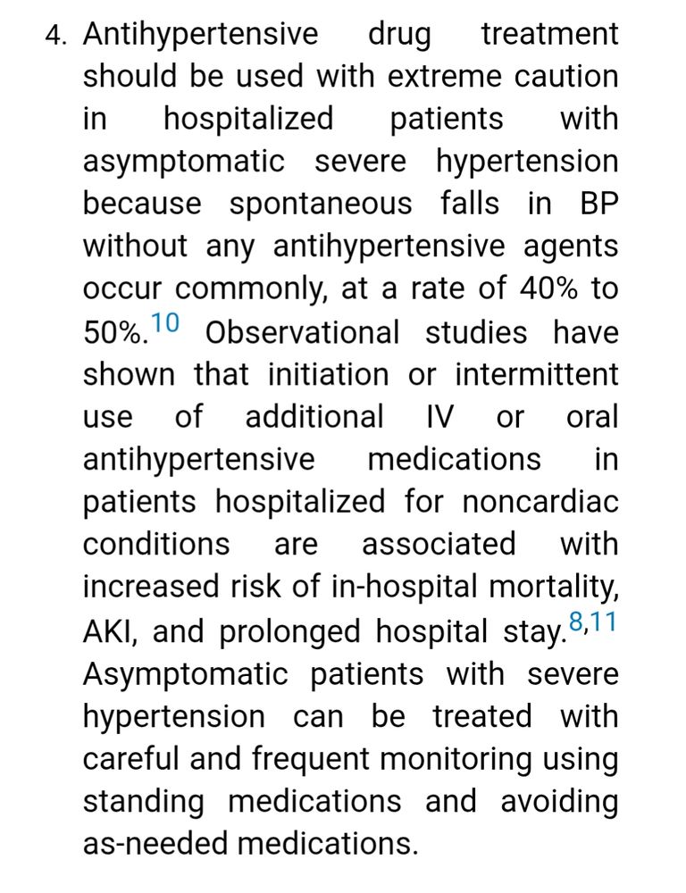 . Antihypertensive drug treatment should be used with extreme caution in hospitalized patients with asymptomatic severe hypertension because spontaneous falls in BP without any antihypertensive agents occur commonly, at a rate of 40% to 50%.10 Observational studies have shown that initiation or intermittent use of additional IV or oral antihypertensive medications in patients hospitalized for noncardiac conditions are associated with increased risk of in-hospital mortality, AKI, and prolonged hospital stay.8,11 Asymptomatic patients with severe hypertension can be treated with careful and frequent monitoring using standing medications and avoiding as-needed medications