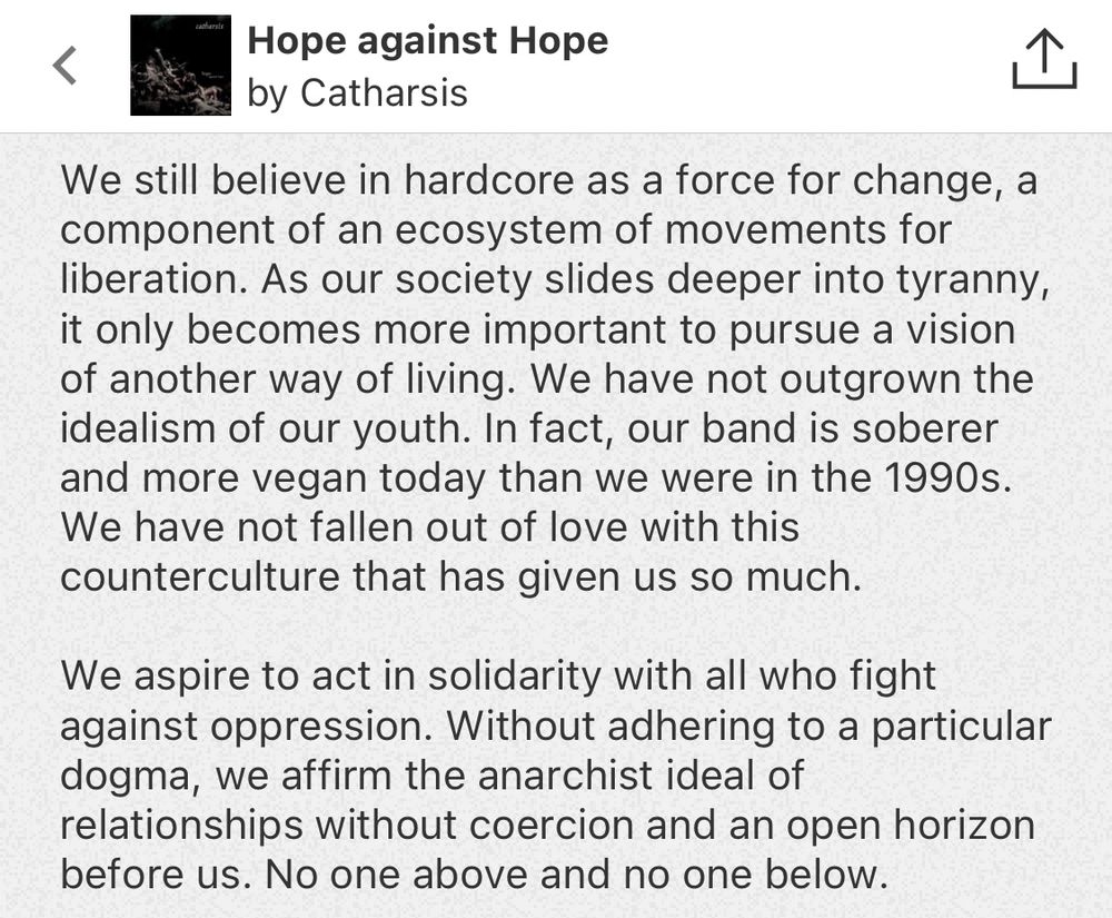 Screen d’une partie de la description de l’album Hope against Hope du groupe Catharsis sur leur page bandcamp :

We still believe in hardcore as a force for change, a component of an ecosystem of movements for liberation. As our society slides deeper into tyranny it only becomes more important to pursue a vision of another way of living. We have not outgrown the
idealism of our youth. In fact, our band is soberer and more vegan today than we were in the 1990s.
We have not fallen out of love with this
counterculture that has given us so much.
We aspire to act in solidarity with all who fight against oppression. Without adhering to a particular dogma, we affirm the anarchist ideal of relationships without coercion and an open horizon before us. No one above and no one below.