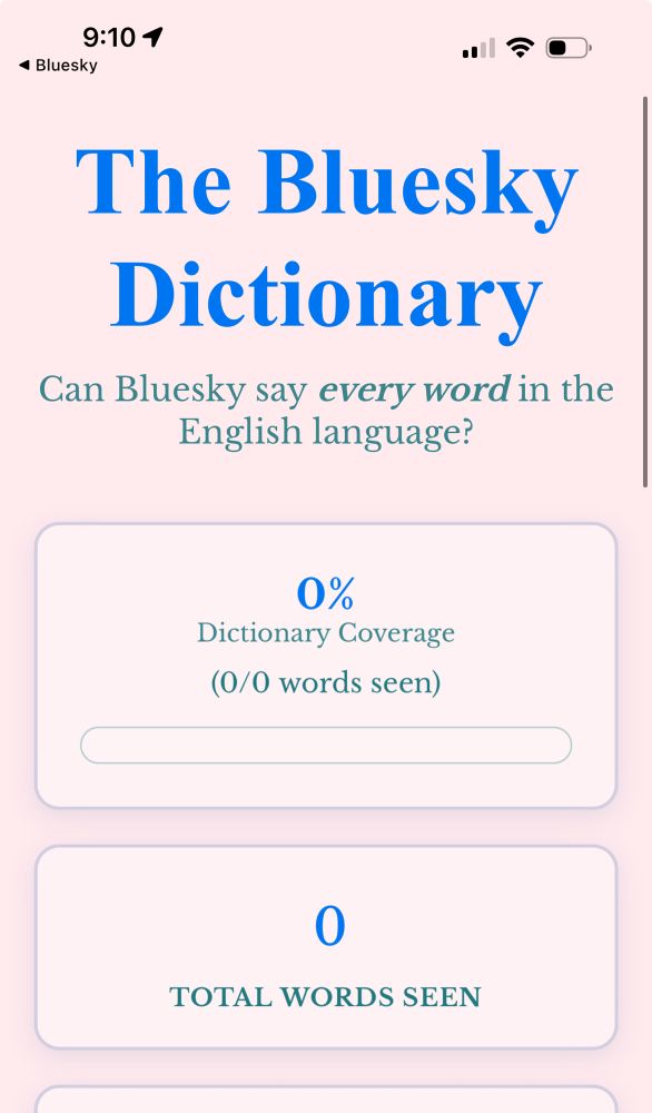 9:101
• Bluesky
The Bluesky Dictionary
Can Bluesky say every word in the English language?
0%
Dictionary Coverage
(0/0 words seen)
TOTAL WORDS SEEN