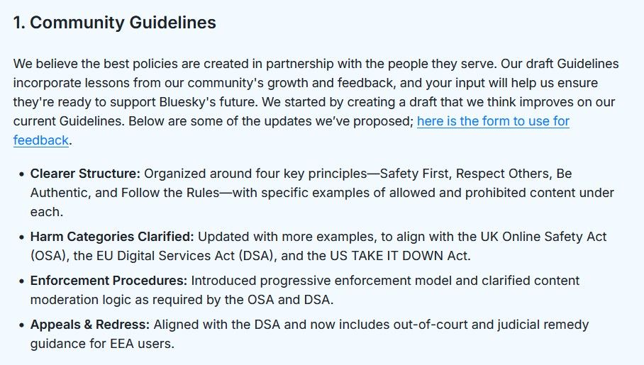 1. Community Guidelines

We believe the best policies are created in partnership with the people they serve. Our draft Guidelines incorporate lessons from our community's growth and feedback, and your input will help us ensure they're ready to support Bluesky's future. We started by creating a draft that we think improves on our current Guidelines. Below are some of the updates we’ve proposed; here is the form to use for feedback.

    Clearer Structure: Organized around four key principles—Safety First, Respect Others, Be Authentic, and Follow the Rules—with specific examples of allowed and prohibited content under each.
    Harm Categories Clarified: Updated with more examples, to align with the UK Online Safety Act (OSA), the EU Digital Services Act (DSA), and the US TAKE IT DOWN Act.
    Enforcement Procedures: Introduced progressive enforcement model and clarified content moderation logic as required by the OSA and DSA.
    Appeals & Redress: Aligned with the DSA and now includes out-of-court and judicial remedy guidance for EEA users.
